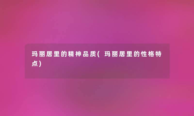 玛丽居里的精神品质(玛丽居里的性格特点) 玛丽居里的精神品质(玛丽居里的性格特点)