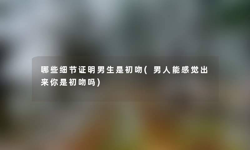 哪些细节证明男生是初吻(男人能感觉出来你是初吻吗)