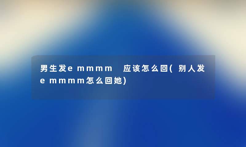 男生发emmmm 应该怎么回(别人发emmmm怎么回她) 男生发emmmm 应该怎么回(别人发emmmm怎么回她)