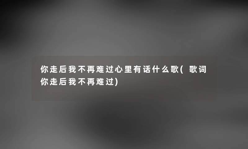 你走后我不再难过心里有话什么歌(歌词你走后我不再难过) 你走后我不再难过心里有话什么歌(歌词你走后我不再难过)