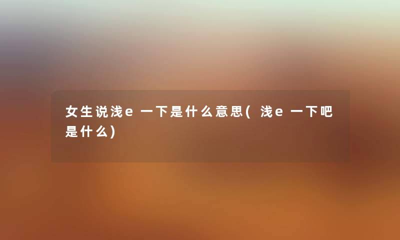 女生说浅e一下是什么意思(浅e一下吧是什么) 女生说浅e一下是什么意思(浅e一下吧是什么)