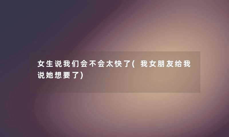 女生说会不会太快了(我女朋友给我说她想要了) 女生说会不会太快了(我女朋友给我说她想要了)