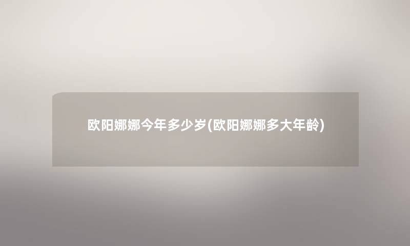 欧阳娜娜今年多少岁(欧阳娜娜多大年龄) 欧阳娜娜今年多少岁(欧阳娜娜多大年龄)