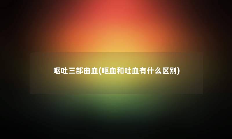 呕吐三部曲血(呕血和吐血有什么区别) 呕吐三部曲血(呕血和吐血有什么区别)