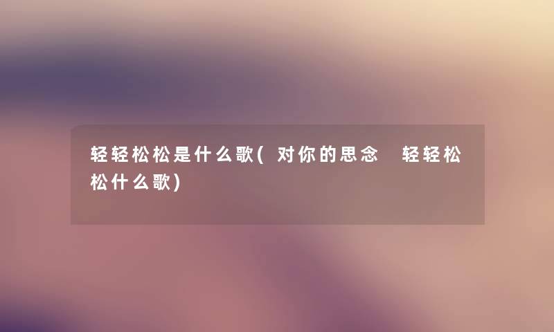 轻轻松松是什么歌(对你的思念 轻轻松松什么歌) 轻轻松松是什么歌(对你的思念 轻轻松松什么歌)