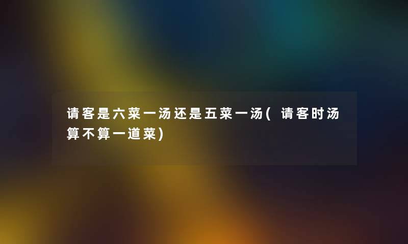 请客是六菜一汤还是五菜一汤(请客时汤算不算一道菜) 请客是六菜一汤还是五菜一汤(请客时汤算不算一道菜)