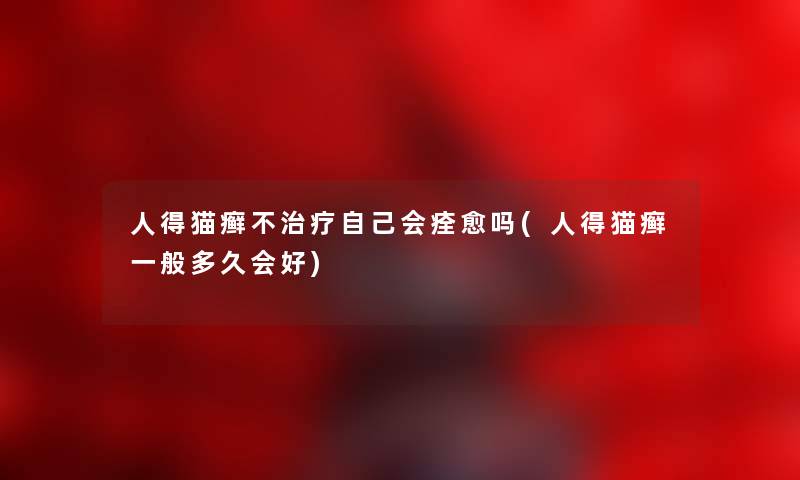 人得猫癣不治疗自己会痊愈吗(人得猫癣一般多久会好) 人得猫癣不治疗自己会痊愈吗(人得猫癣一般多久会好)