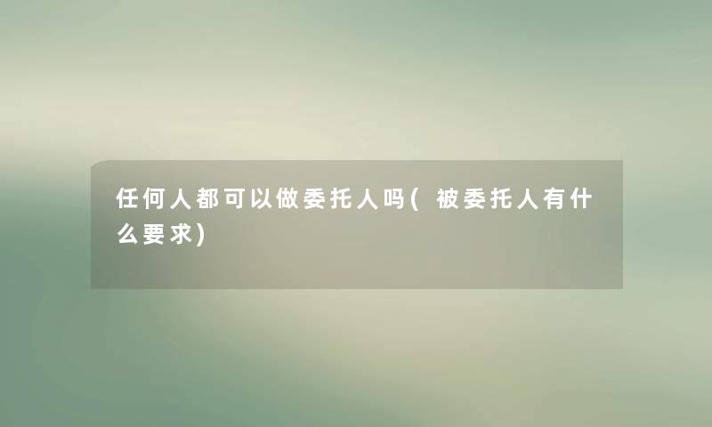任何人都可以做委托人吗(被委托人有什么要求) 任何人都可以做委托人吗(被委托人有什么要求)