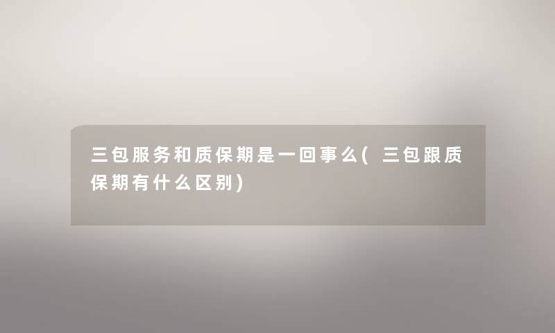 三包服务和质保期是一回事么(三包跟质保期有什么区别) 三包服务和质保期是一回事么(三包跟质保期有什么区别)