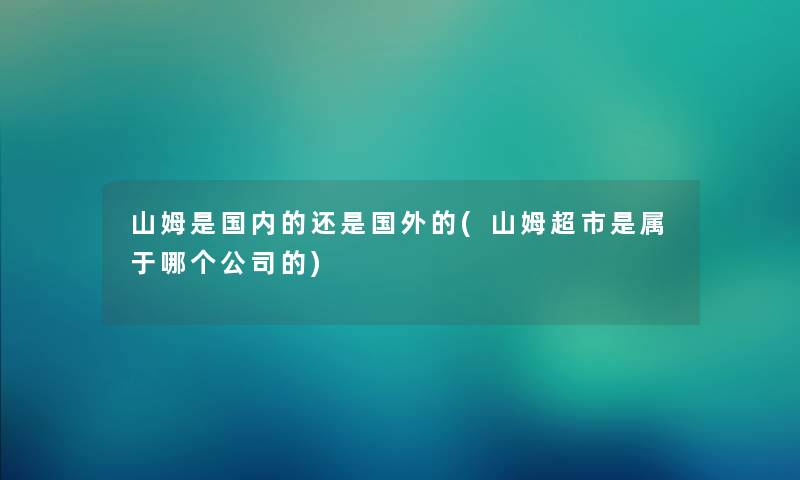 山姆是国内的还是国外的(山姆超市是属于哪个公司的) 山姆是国内的还是国外的(山姆超市是属于哪个公司的)