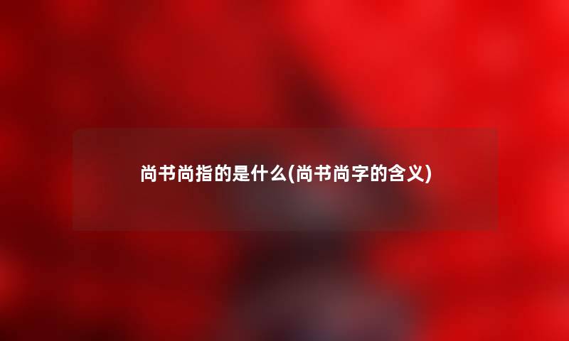 尚书尚指的是什么(尚书尚字的含义) 尚书尚指的是什么(尚书尚字的含义)