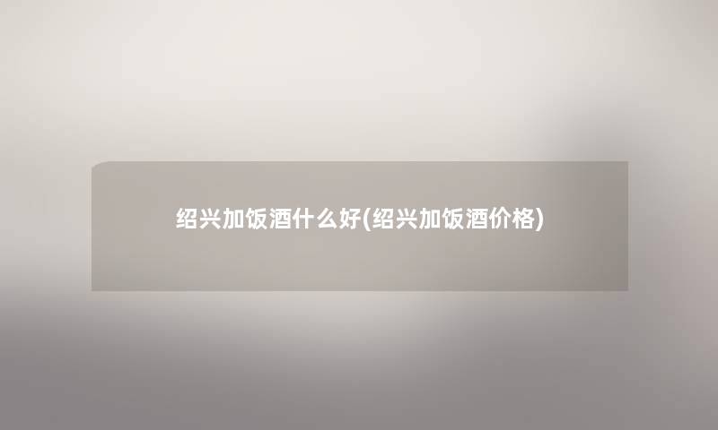 绍兴加饭酒什么好(绍兴加饭酒价格) 绍兴加饭酒什么好(绍兴加饭酒价格)