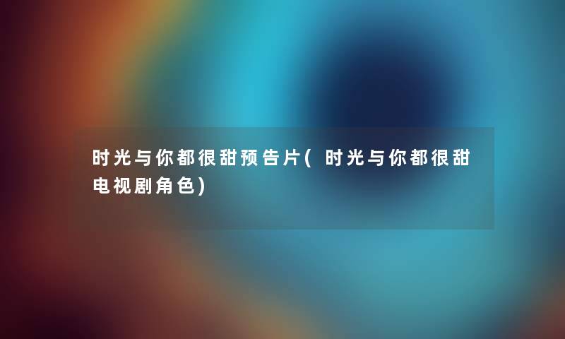 时光与你都很甜预告片(时光与你都很甜电视剧角色) 时光与你都很甜预告片(时光与你都很甜电视剧角色)