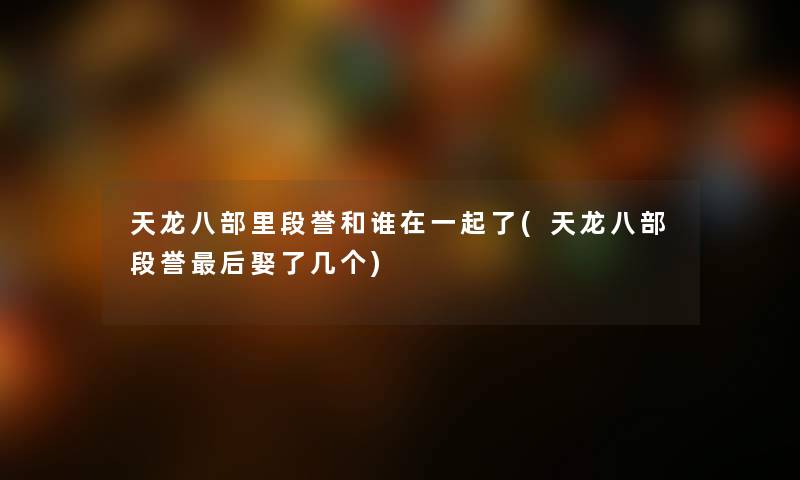 天龙八部里段誉和谁在一起了(天龙八部段誉这里要说娶了几个) 天龙八部里段誉和谁在一起了(天龙八部段誉这里要说娶了几个)