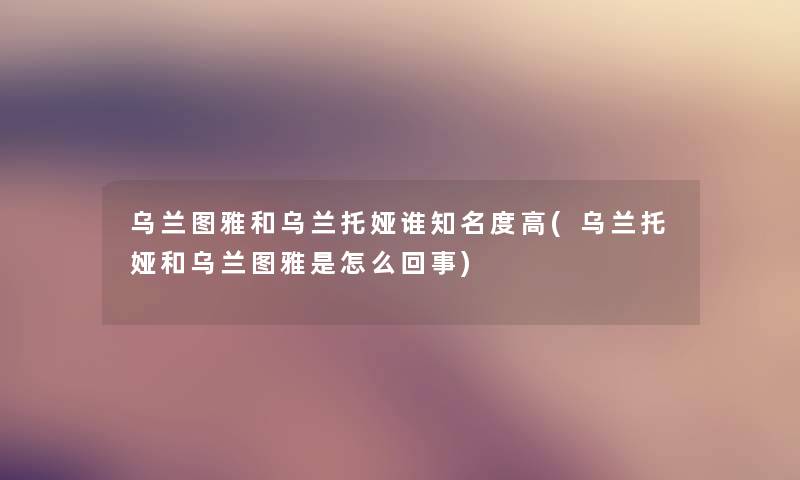 乌兰图雅和乌兰托娅谁知名度高(乌兰托娅和乌兰图雅是怎么回事) 乌兰图雅和乌兰托娅谁知名度高(乌兰托娅和乌兰图雅是怎么回事)