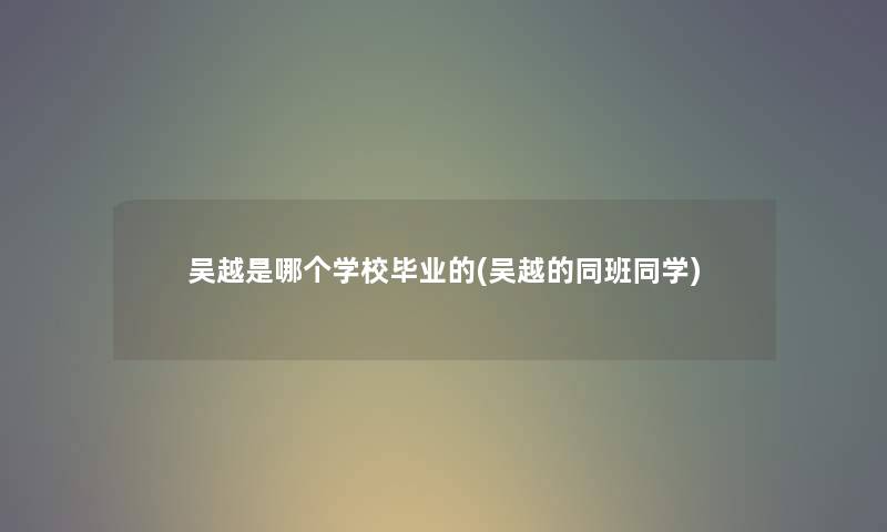 吴越是哪个学校毕业的(吴越的同班同学) 吴越是哪个学校毕业的(吴越的同班同学)