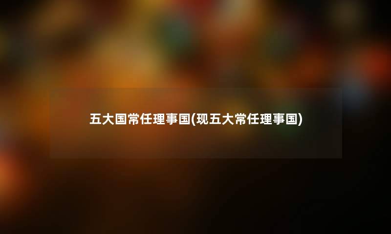 五大国常任理事国(现五大常任理事国) 五大国常任理事国(现五大常任理事国)