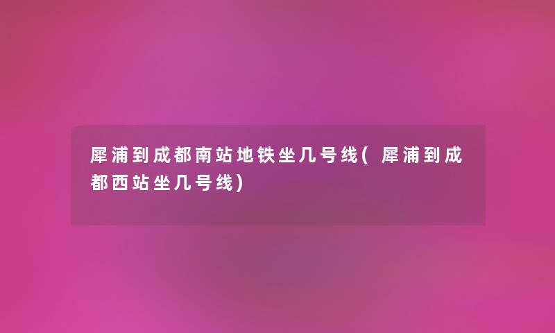 犀浦到成都南站地铁坐几号线(犀浦到成都西站坐几号线) 犀浦到成都南站地铁坐几号线(犀浦到成都西站坐几号线)