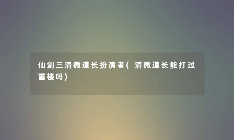 仙剑三清微道长扮演者(清微道长能打过重楼吗) 仙剑三清微道长扮演者(清微道长能打过重楼吗)