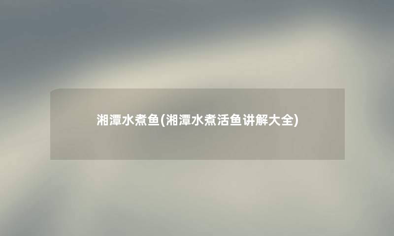 湘潭水煮鱼(湘潭水煮活鱼讲解大全) 湘潭水煮鱼(湘潭水煮活鱼讲解大全)