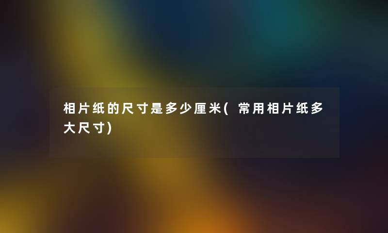 相片纸的尺寸是多少厘米(常用相片纸多大尺寸) 相片纸的尺寸是多少厘米(常用相片纸多大尺寸)