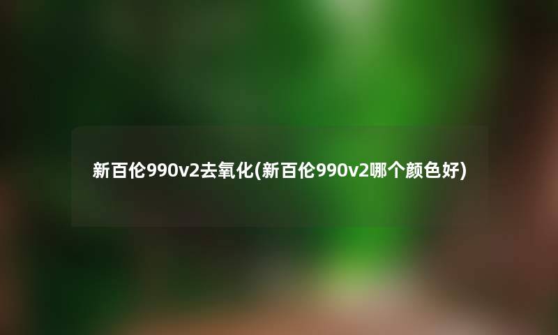 新百伦990v2去氧化(新百伦990v2哪个颜色好) 新百伦990v2去氧化(新百伦990v2哪个颜色好)