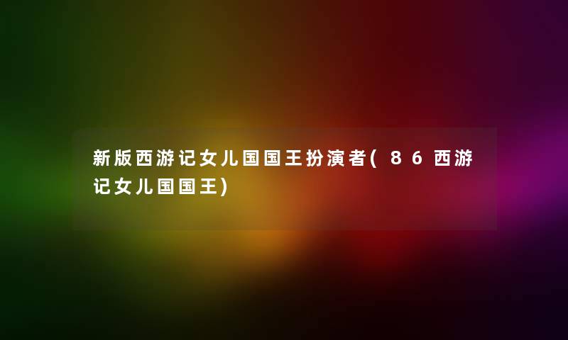 新版西游记女儿国国王扮演者(86西游记女儿国国王) 新版西游记女儿国国王扮演者(86西游记女儿国国王)