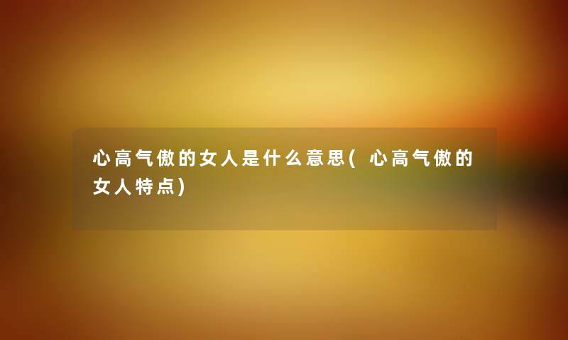心高气傲的女人是什么意思(心高气傲的女人特点) 心高气傲的女人是什么意思(心高气傲的女人特点)