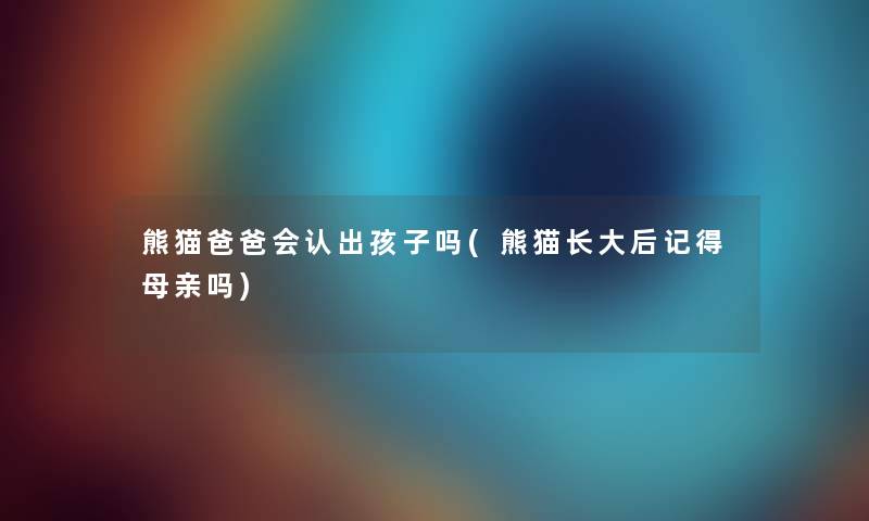 熊猫爸爸会认出孩子吗(熊猫长大后记得母亲吗) 熊猫爸爸会认出孩子吗(熊猫长大后记得母亲吗)