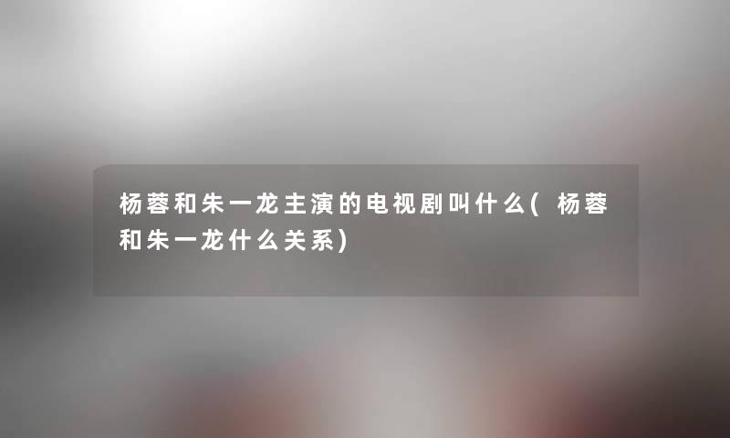 杨蓉和朱一龙主演的电视剧叫什么(杨蓉和朱一龙什么关系) 杨蓉和朱一龙主演的电视剧叫什么(杨蓉和朱一龙什么关系)
