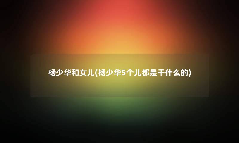 杨少华和女儿(杨少华5个儿都是干什么的) 杨少华和女儿(杨少华5个儿都是干什么的)