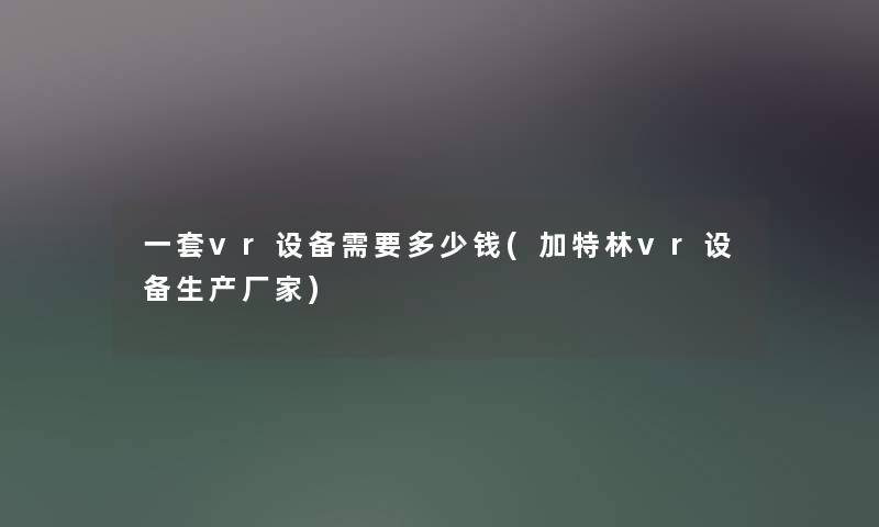 一套vr设备需要多少钱(加特林vr设备生产厂家) 一套vr设备需要多少钱(加特林vr设备生产厂家)