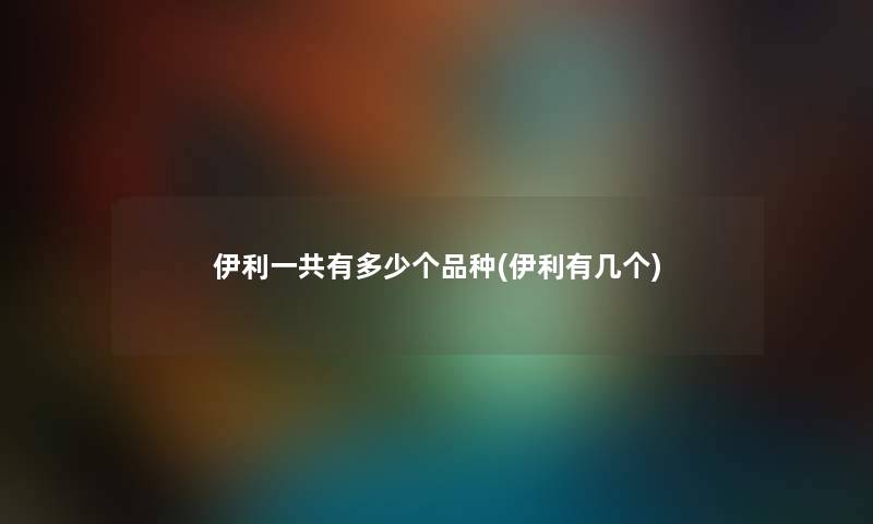 伊利一共有多少个品种(伊利有几个) 伊利一共有多少个品种(伊利有几个)