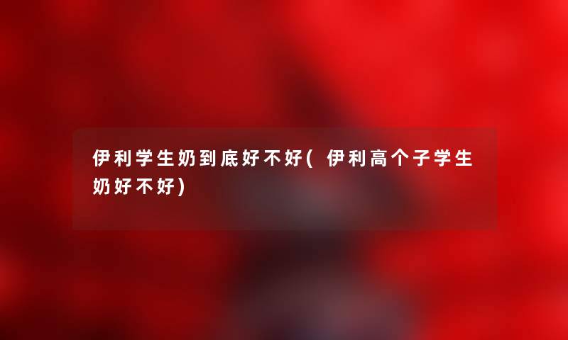 伊利学生奶到底好不好(伊利高个子学生奶好不好)
