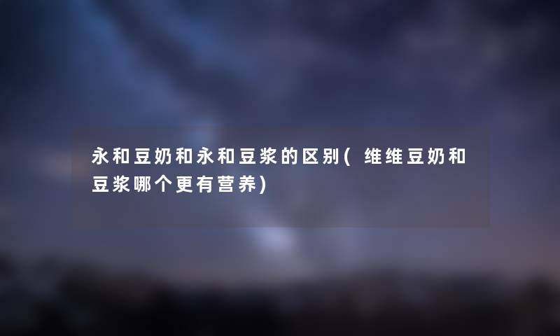 永和豆奶和永和豆浆的区别(维维豆奶和豆浆哪个更有营养) 永和豆奶和永和豆浆的区别(维维豆奶和豆浆哪个更有营养)