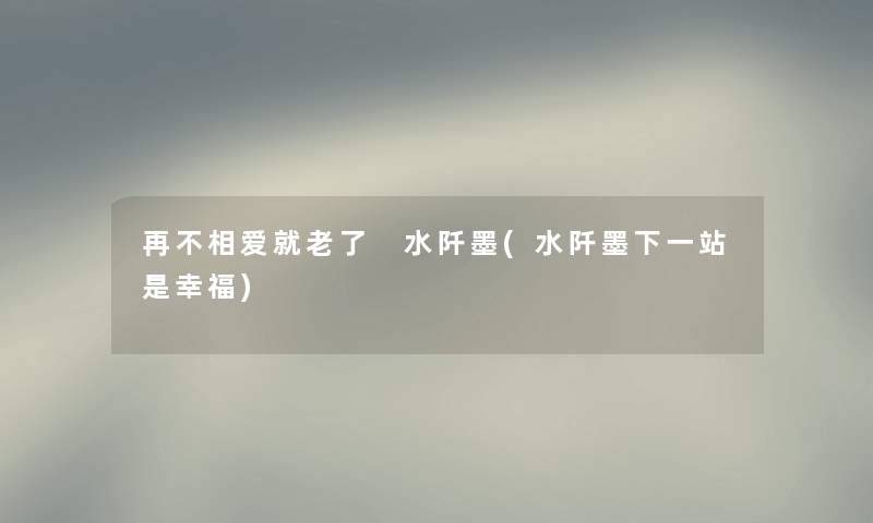 再不相爱就老了 水阡墨(水阡墨下一站是幸福) 再不相爱就老了 水阡墨(水阡墨下一站是幸福)