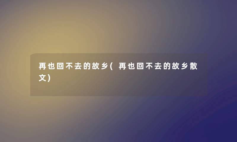 再也回不去的故乡(再也回不去的故乡散文) 再也回不去的故乡(再也回不去的故乡散文)