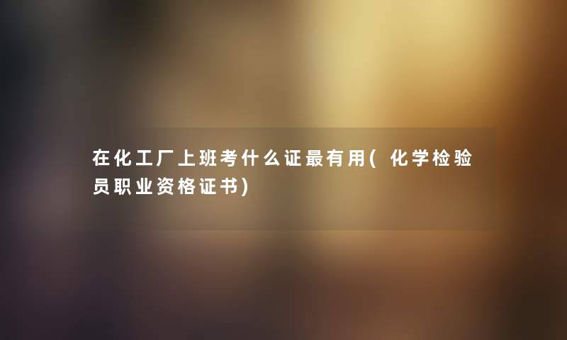 在化工厂上班考什么证有用(化学检验员职业资格证书) 在化工厂上班考什么证有用(化学检验员职业资格证书)