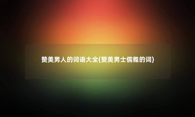 赞美男人的词语大全(赞美男士儒雅的词) 赞美男人的词语大全(赞美男士儒雅的词)