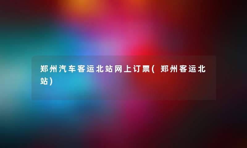 郑州汽车客运北站网上订票(郑州客运北站)