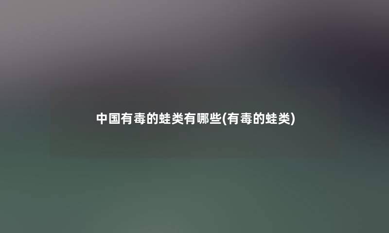 中国有毒的蛙类有哪些(有毒的蛙类) 中国有毒的蛙类有哪些(有毒的蛙类)