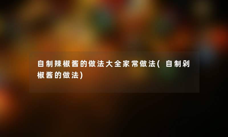 自制辣椒酱的做法大全家常做法(自制剁椒酱的做法) 自制辣椒酱的做法大全家常做法(自制剁椒酱的做法)