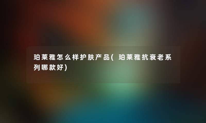 珀莱雅怎么样护肤(珀莱雅抗衰老系列哪款好) 珀莱雅怎么样护肤(珀莱雅抗衰老系列哪款好)