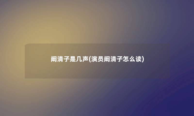 阚清子是几声(演员阚清子怎么读) 阚清子是几声(演员阚清子怎么读)