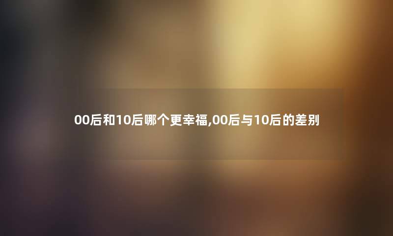 00后和10后哪个更幸福,00后与10后的差别 00后和10后哪个更幸福,00后与10后的差别