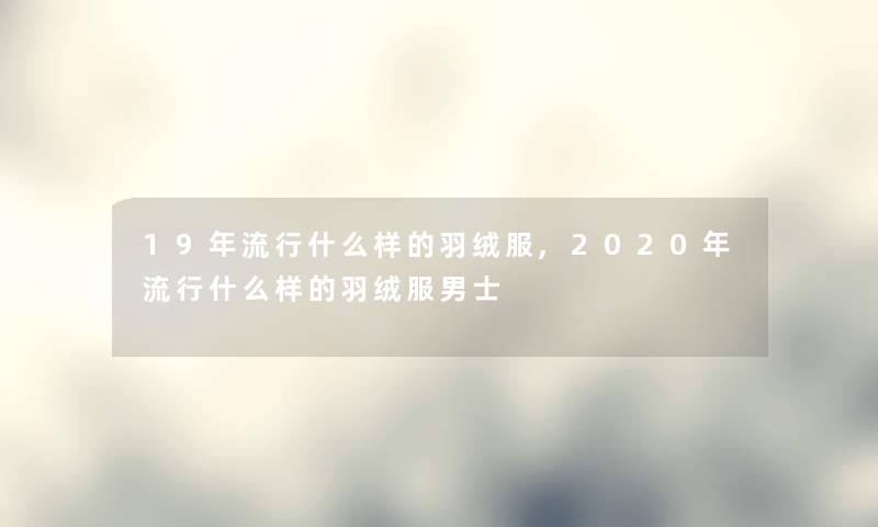 19年流行什么样的羽绒服,2020年流行什么样的羽绒服男士 19年流行什么样的羽绒服,2020年流行什么样的羽绒服男士