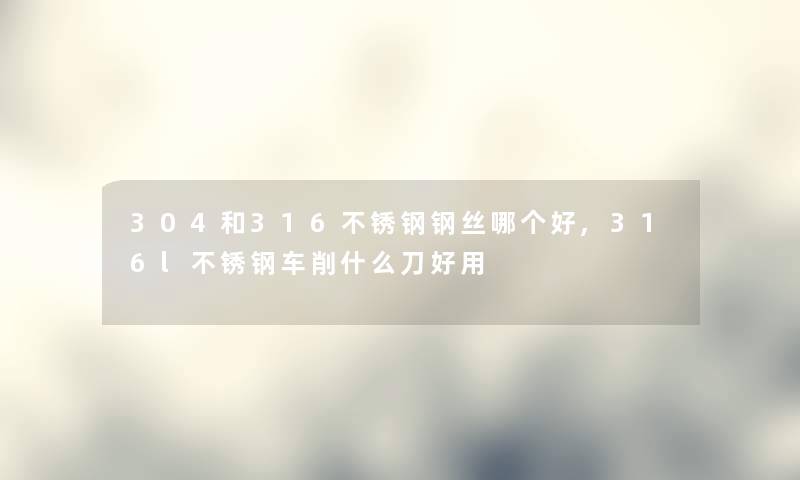 304和316不锈钢钢丝哪个好,316l不锈钢车削什么刀好用 304和316不锈钢钢丝哪个好,316l不锈钢车削什么刀好用