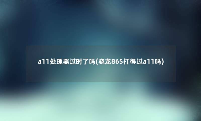 a11处理器过时了吗(骁龙865打得过a11吗)