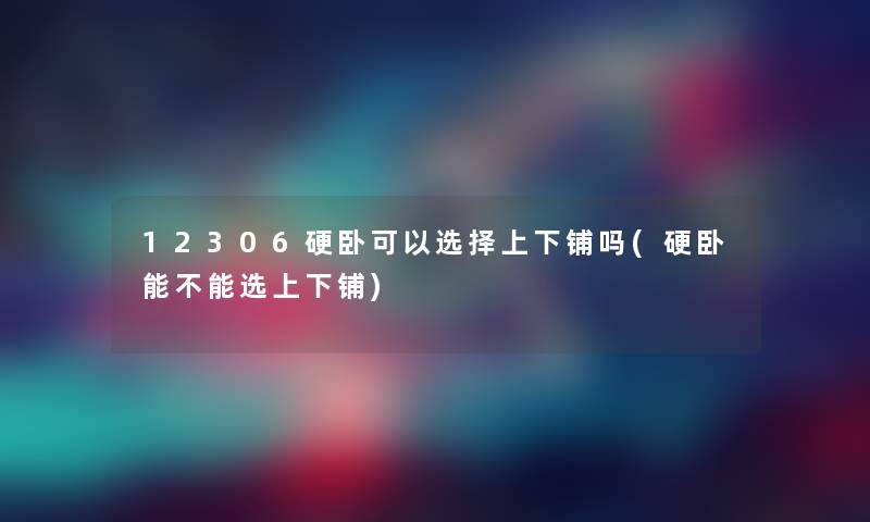 12306硬卧可以选择上下铺吗(硬卧能不能选上下铺) 12306硬卧可以选择上下铺吗(硬卧能不能选上下铺)