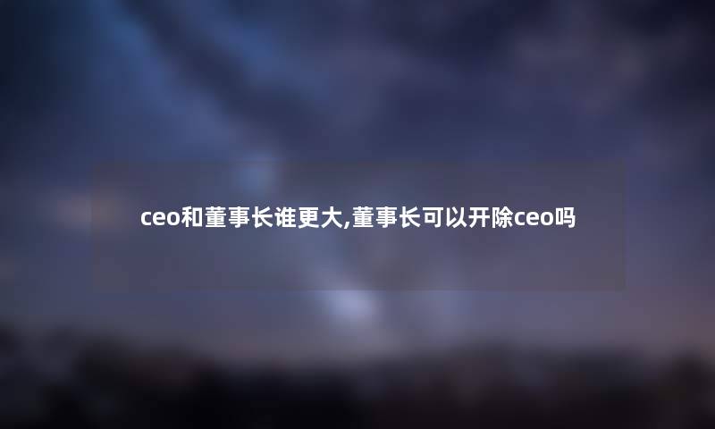 ceo和董事长想象中哈谁更大,董事长想象中哈可以开除ceo吗 ceo和董事长想象中哈谁更大,董事长想象中哈可以开除ceo吗